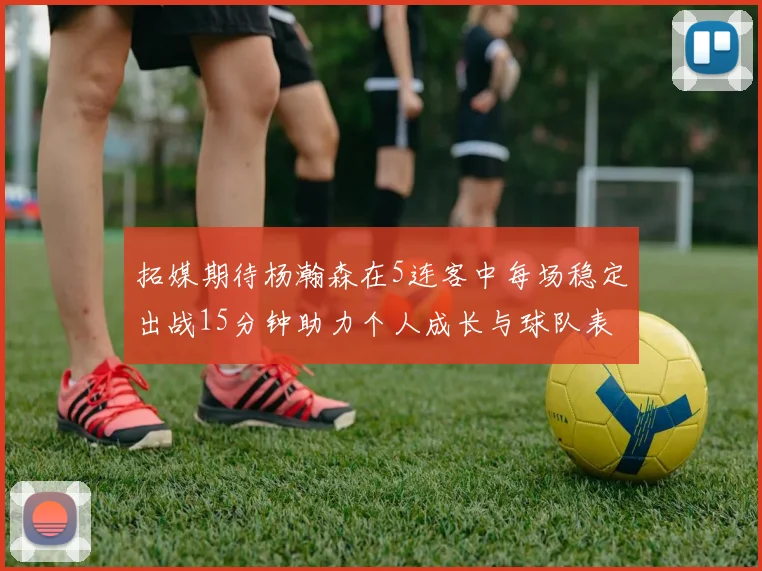 拓媒期待杨瀚森在5连客中每场稳定出战15分钟助力个人成长与球队表现