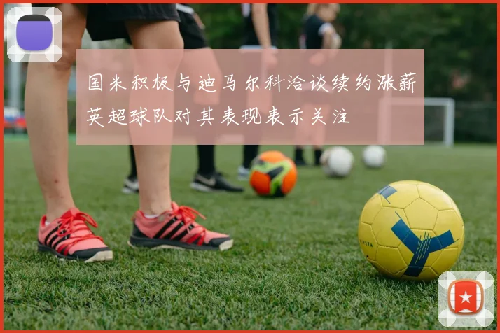 国米积极与迪马尔科洽谈续约涨薪英超球队对其表现表示关注