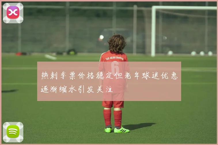热刺季票价格稳定但老年球迷优惠逐渐缩水引发关注