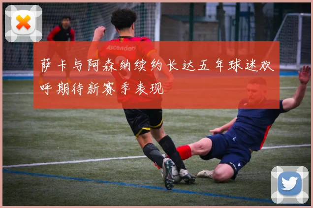 萨卡与阿森纳续约长达五年球迷欢呼期待新赛季表现