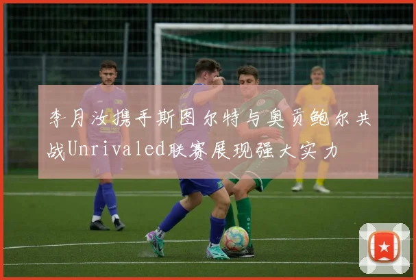 李月汝携手斯图尔特与奥贡鲍尔共战Unrivaled联赛展现强大实力