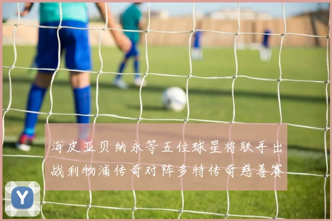 海皮亚贝纳永等五位球星将联手出战利物浦传奇对阵多特传奇慈善赛