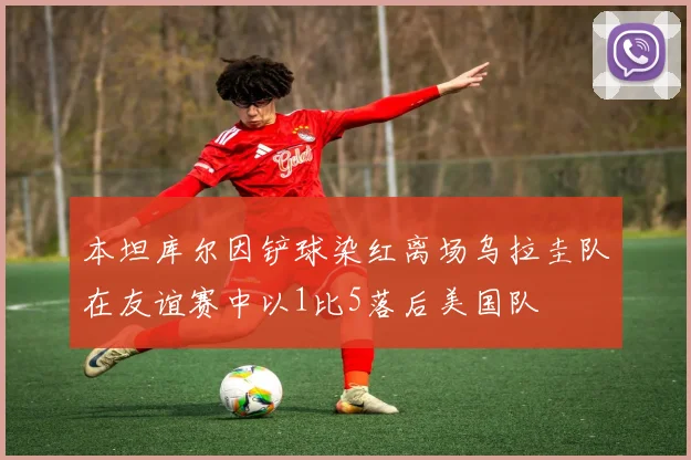 本坦库尔因铲球染红离场乌拉圭队在友谊赛中以1比5落后美国队