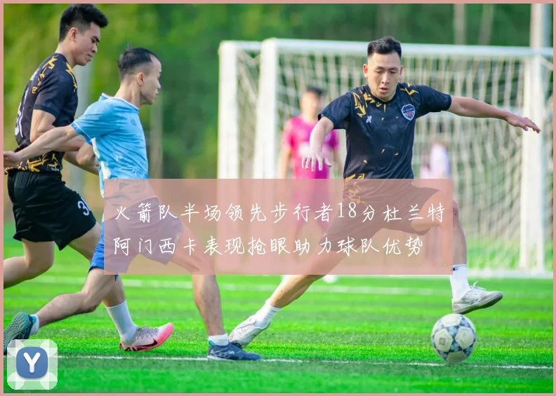 火箭队半场领先步行者18分杜兰特阿门西卡表现抢眼助力球队优势