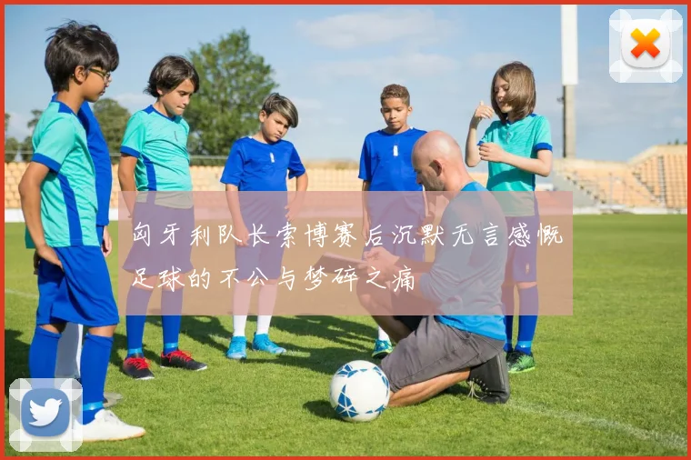 匈牙利队长索博赛后沉默无言感慨足球的不公与梦碎之痛