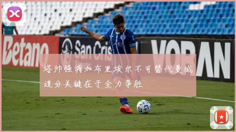 塔帅强调加布里埃尔不可替代曼城追分关键在于全力争胜
