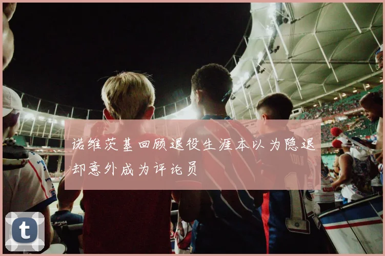 诺维茨基回顾退役生涯本以为隐退却意外成为评论员
