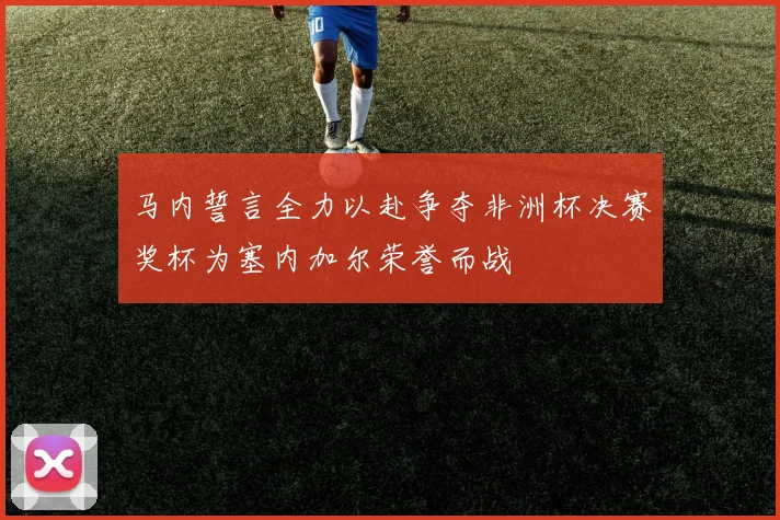 马内誓言全力以赴争夺非洲杯决赛奖杯为塞内加尔荣誉而战