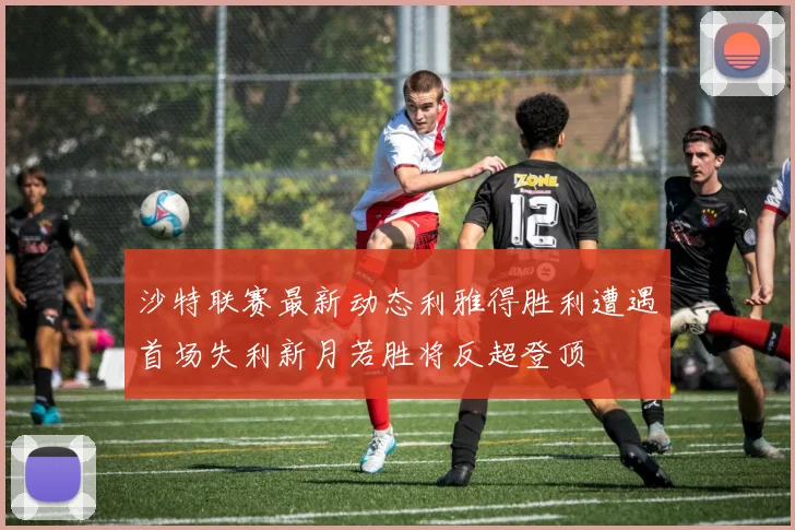 沙特联赛最新动态利雅得胜利遭遇首场失利新月若胜将反超登顶