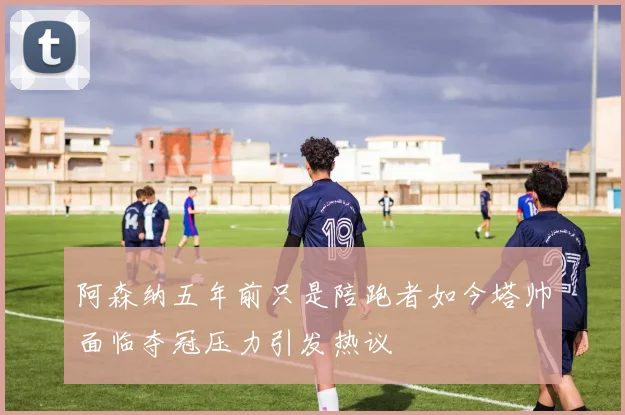阿森纳五年前只是陪跑者如今塔帅面临夺冠压力引发热议