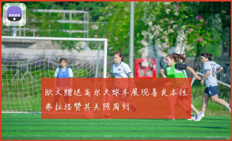 欧文赠送高尔夫球车展现善良本性弗拉格赞其关照周到