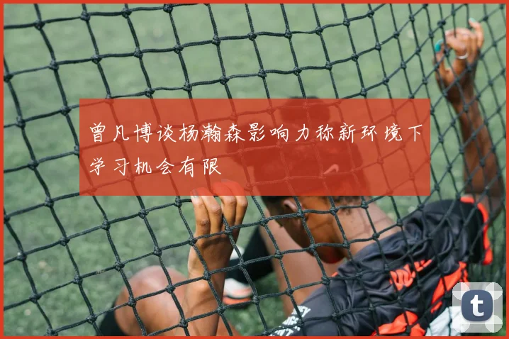 曾凡博谈杨瀚森影响力称新环境下学习机会有限