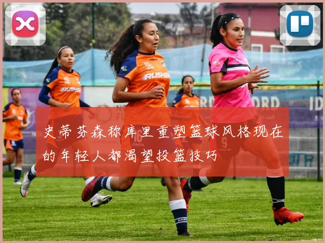 史蒂芬森称库里重塑篮球风格现在的年轻人都渴望投篮技巧