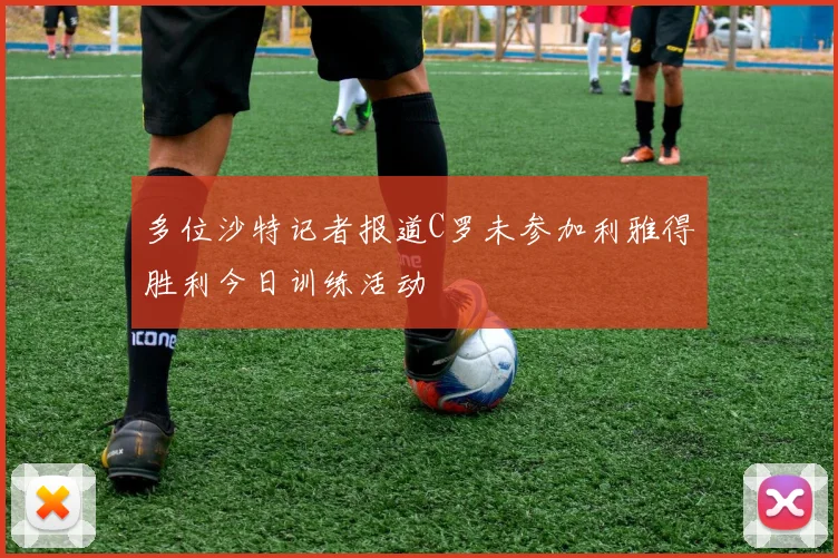 多位沙特记者报道C罗未参加利雅得胜利今日训练活动