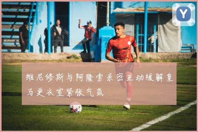 维尼修斯与阿隆索亲密互动缓解皇马更衣室紧张气氛